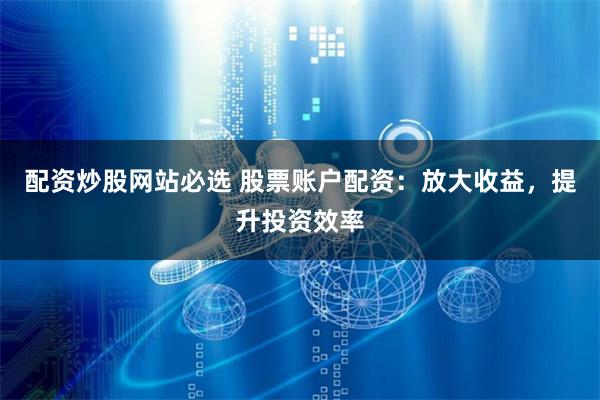 配资炒股网站必选 股票账户配资：放大收益，提升投资效率