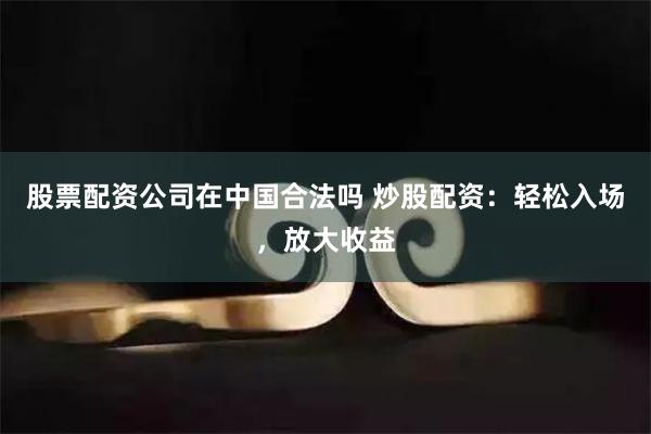 股票配资公司在中国合法吗 炒股配资：轻松入场，放大收益