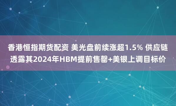 香港恒指期货配资 美光盘前续涨超1.5% 供应链透露其2024年HBM提前售罄+美银上调目标价