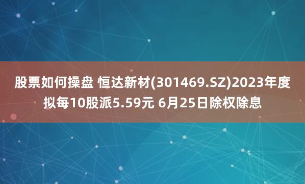 股票如何操盘 恒达新材(301469.SZ)2023年度拟每10股派5.59元 6月25日除权除息