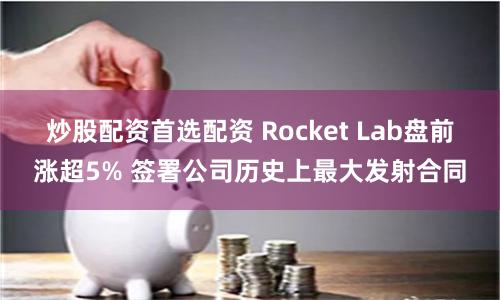 炒股配资首选配资 Rocket Lab盘前涨超5% 签署公司历史上最大发射合同