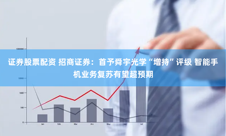 证券股票配资 招商证券:首予舜宇光学“增持”评级 智能手机业务复苏有望超预期