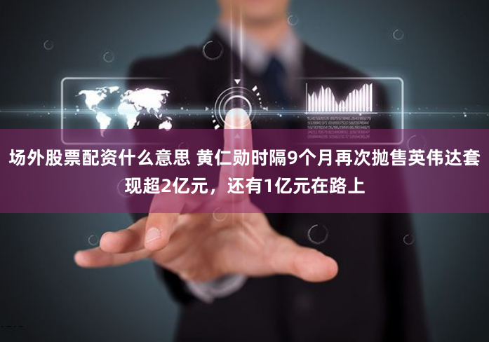 场外股票配资什么意思 黄仁勋时隔9个月再次抛售英伟达套现超2亿元,还有1亿元在路上