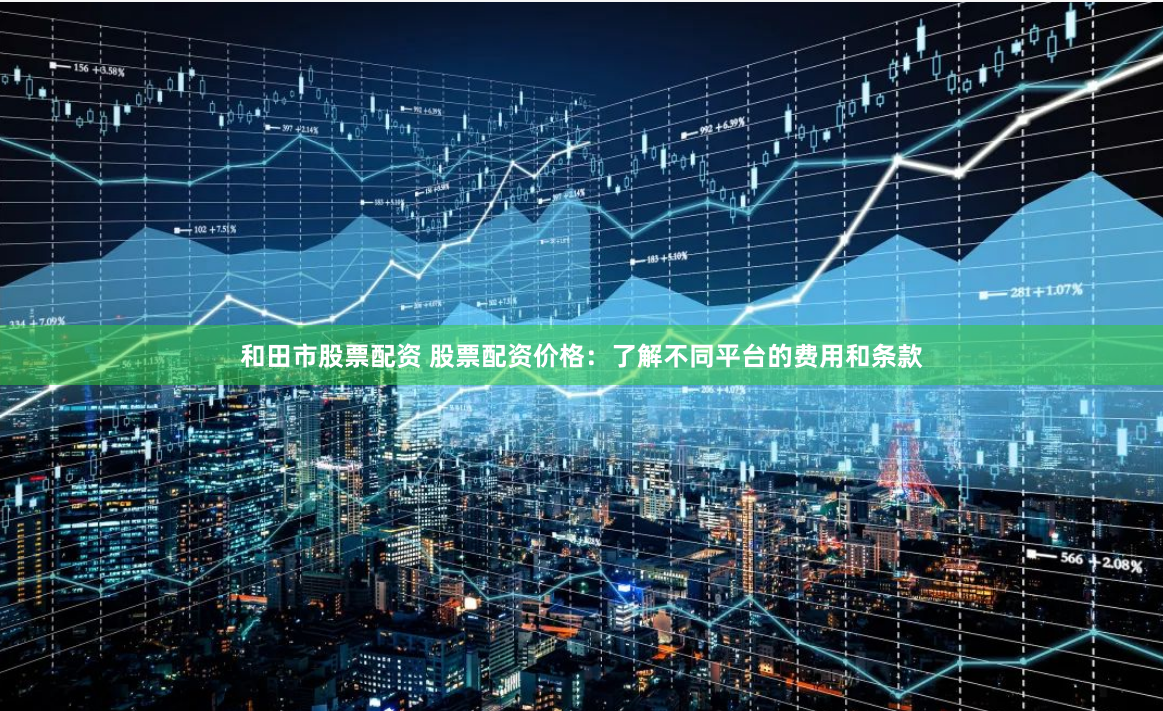 和田市股票配资 股票配资价格:了解不同平台的费用和条款