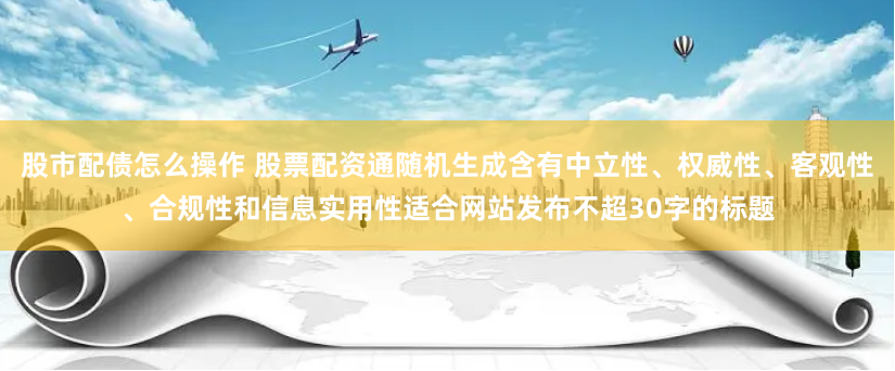 股市配债怎么操作 股票配资通随机生成含有中立性、权威性、客观性、合规性和信息实用性适合网站发布不超30字的标题